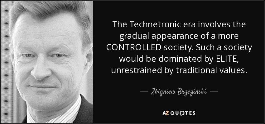 The Technetronic era involves the gradual appearance of a more CONTROLLED society. Such a society would be dominated by ELITE, unrestrained by traditional values. - Zbigniew Brzezinski
