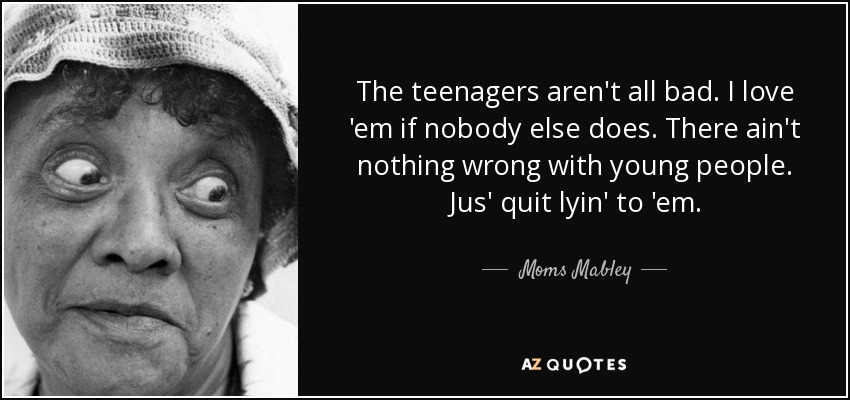 The teenagers aren't all bad. I love 'em if nobody else does. There ain't nothing wrong with young people. Jus' quit lyin' to 'em. - Moms Mabley