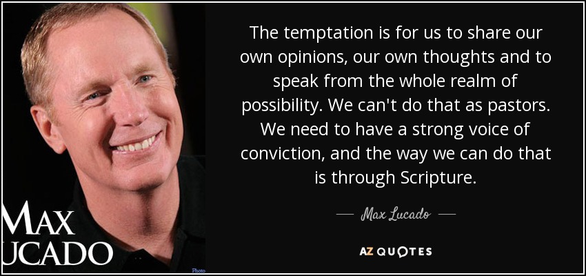 The temptation is for us to share our own opinions, our own thoughts and to speak from the whole realm of possibility. We can't do that as pastors. We need to have a strong voice of conviction, and the way we can do that is through Scripture. - Max Lucado
