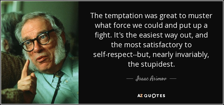 The temptation was great to muster what force we could and put up a fight. It's the easiest way out, and the most satisfactory to self-respect--but, nearly invariably, the stupidest. - Isaac Asimov