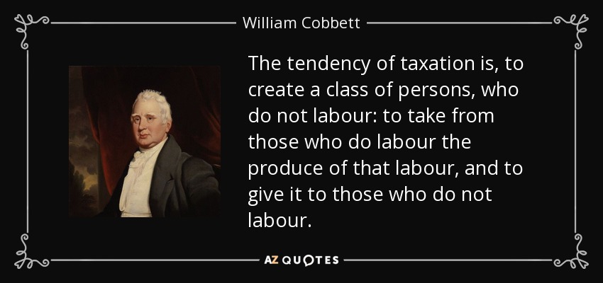The tendency of taxation is, to create a class of persons, who do not labour: to take from those who do labour the produce of that labour, and to give it to those who do not labour. - William Cobbett