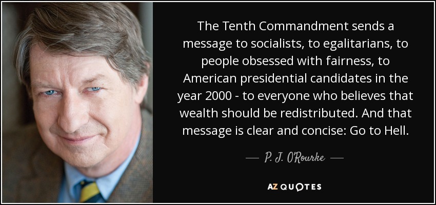 The Tenth Commandment sends a message to socialists, to egalitarians, to people obsessed with fairness, to American presidential candidates in the year 2000 - to everyone who believes that wealth should be redistributed. And that message is clear and concise: Go to Hell. - P. J. O'Rourke