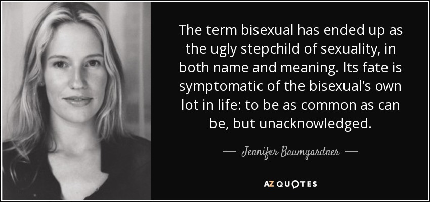 The term bisexual has ended up as the ugly stepchild of sexuality, in both name and meaning. Its fate is symptomatic of the bisexual's own lot in life: to be as common as can be, but unacknowledged. - Jennifer Baumgardner
