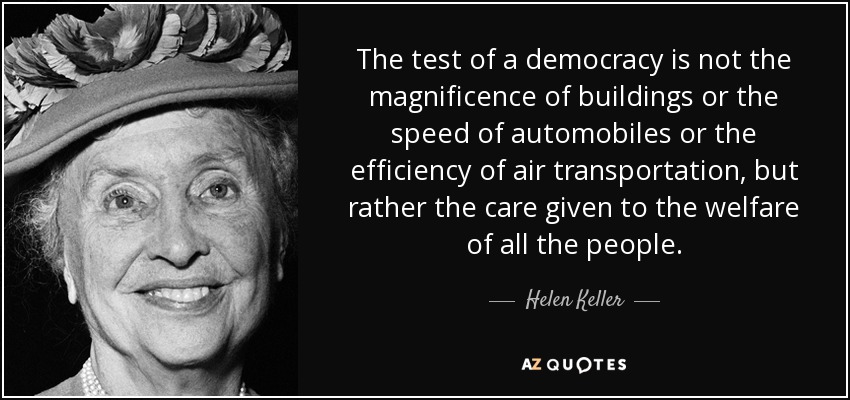 The test of a democracy is not the magnificence of buildings or the speed of automobiles or the efficiency of air transportation, but rather the care given to the welfare of all the people. - Helen Keller