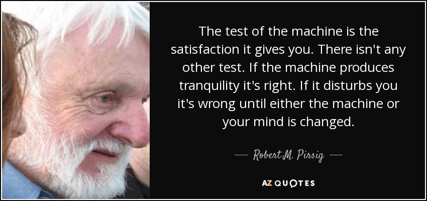 The test of the machine is the satisfaction it gives you. There isn't any other test. If the machine produces tranquility it's right. If it disturbs you it's wrong until either the machine or your mind is changed. - Robert M. Pirsig