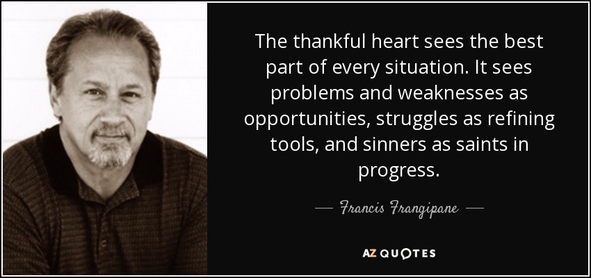 The thankful heart sees the best part of every situation. It sees problems and weaknesses as opportunities, struggles as refining tools, and sinners as saints in progress. - Francis Frangipane