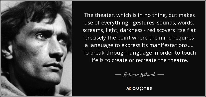 The theater, which is in no thing, but makes use of everything - gestures, sounds, words, screams, light, darkness - rediscovers itself at precisely the point where the mind requires a language to express its manifestations.... To break through language in order to touch life is to create or recreate the theatre. - Antonin Artaud
