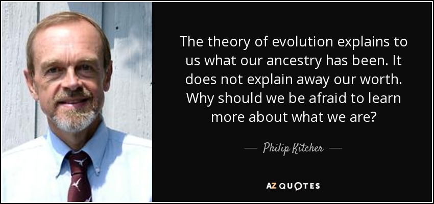 The theory of evolution explains to us what our ancestry has been. It does not explain away our worth. Why should we be afraid to learn more about what we are? - Philip Kitcher