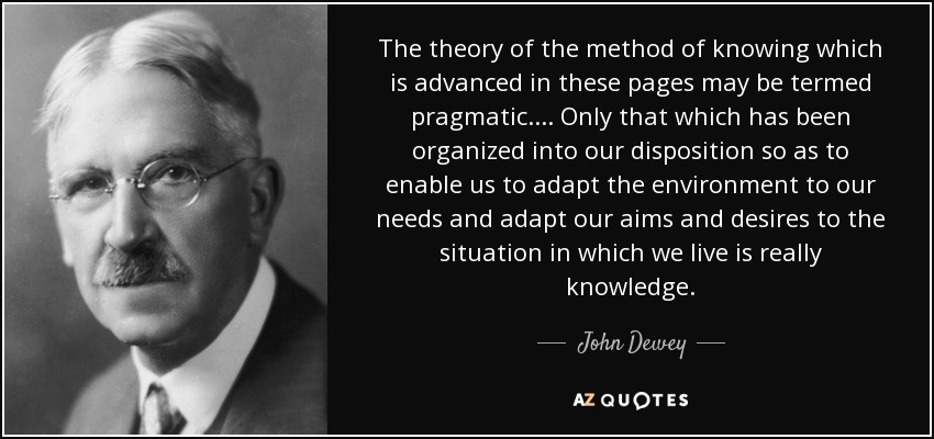 The theory of the method of knowing which is advanced in these pages may be termed pragmatic. ... Only that which has been organized into our disposition so as to enable us to adapt the environment to our needs and adapt our aims and desires to the situation in which we live is really knowledge. - John Dewey
