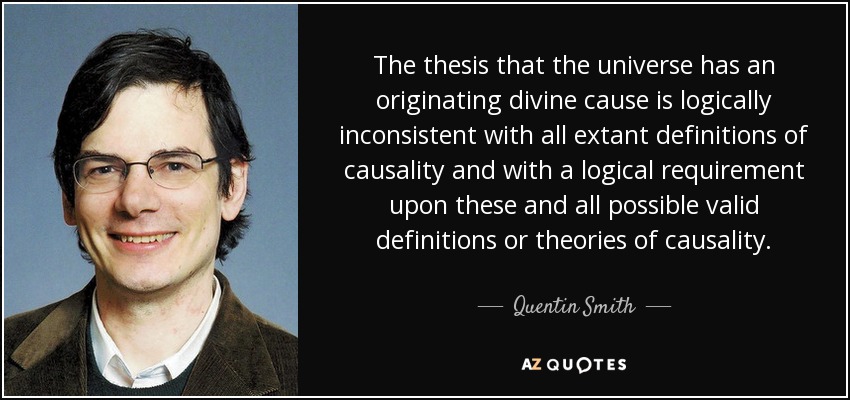 The thesis that the universe has an originating divine cause is logically inconsistent with all extant definitions of causality and with a logical requirement upon these and all possible valid definitions or theories of causality. - Quentin Smith