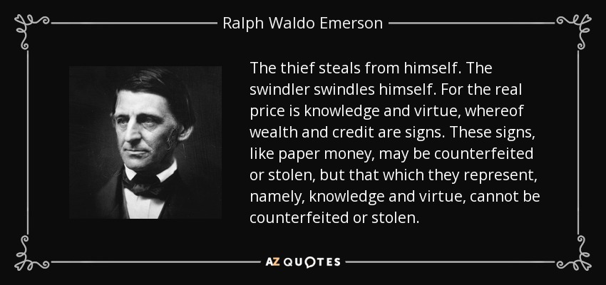 The thief steals from himself. The swindler swindles himself. For the real price is knowledge and virtue, whereof wealth and credit are signs. These signs, like paper money, may be counterfeited or stolen, but that which they represent, namely, knowledge and virtue, cannot be counterfeited or stolen. - Ralph Waldo Emerson