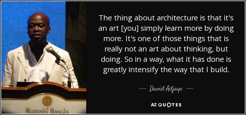 The thing about architecture is that it's an art [you] simply learn more by doing more. It's one of those things that is really not an art about thinking, but doing. So in a way, what it has done is greatly intensify the way that I build. - David Adjaye