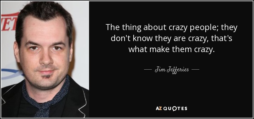 The thing about crazy people; they don't know they are crazy, that's what make them crazy. - Jim Jefferies