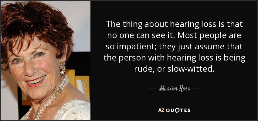 The thing about hearing loss is that no one can see it. Most people are so impatient; they just assume that the person with hearing loss is being rude, or slow-witted. - Marion Ross