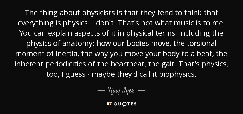 The thing about physicists is that they tend to think that everything is physics. I don't. That's not what music is to me. You can explain aspects of it in physical terms, including the physics of anatomy: how our bodies move, the torsional moment of inertia, the way you move your body to a beat, the inherent periodicities of the heartbeat, the gait. That's physics, too, I guess - maybe they'd call it biophysics. - Vijay Iyer