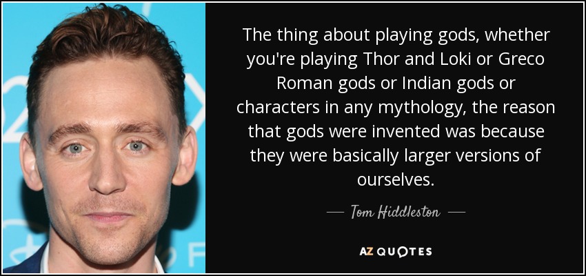 The thing about playing gods, whether you're playing Thor and Loki or Greco Roman gods or Indian gods or characters in any mythology, the reason that gods were invented was because they were basically larger versions of ourselves. - Tom Hiddleston