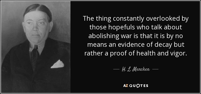 The thing constantly overlooked by those hopefuls who talk about abolishing war is that it is by no means an evidence of decay but rather a proof of health and vigor. - H. L. Mencken