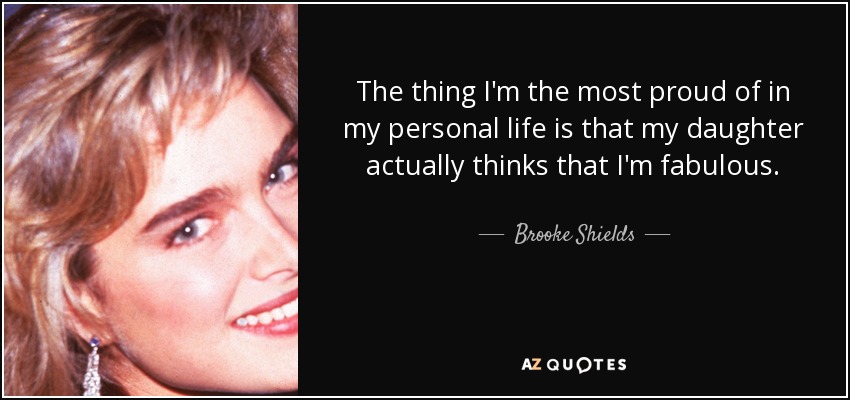 The thing I'm the most proud of in my personal life is that my daughter actually thinks that I'm fabulous. - Brooke Shields