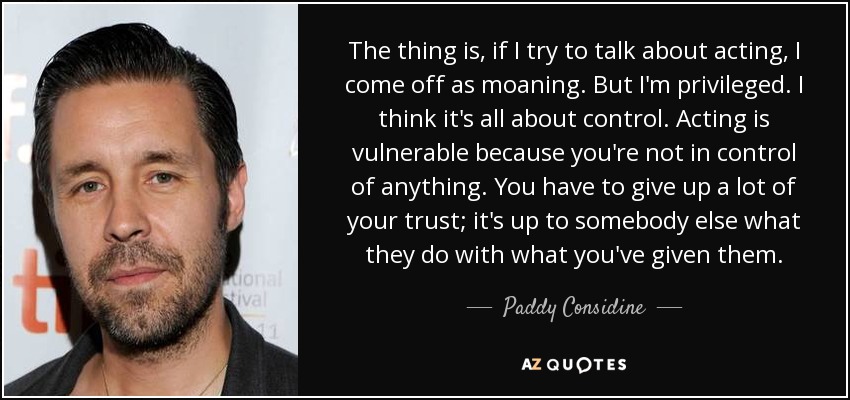 The thing is, if I try to talk about acting, I come off as moaning. But I'm privileged. I think it's all about control. Acting is vulnerable because you're not in control of anything. You have to give up a lot of your trust; it's up to somebody else what they do with what you've given them. - Paddy Considine