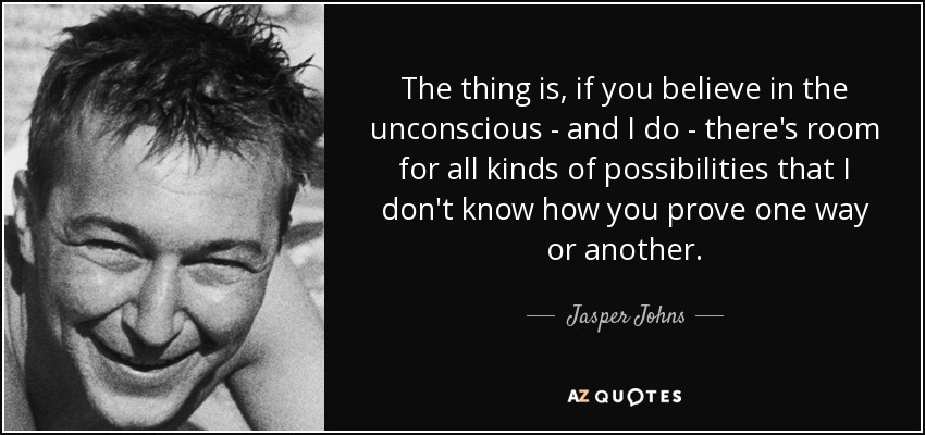 The thing is, if you believe in the unconscious - and I do - there's room for all kinds of possibilities that I don't know how you prove one way or another. - Jasper Johns