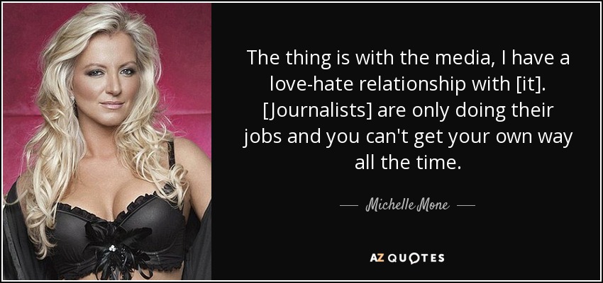 The thing is with the media, I have a love-hate relationship with [it]. [Journalists] are only doing their jobs and you can't get your own way all the time. - Michelle Mone