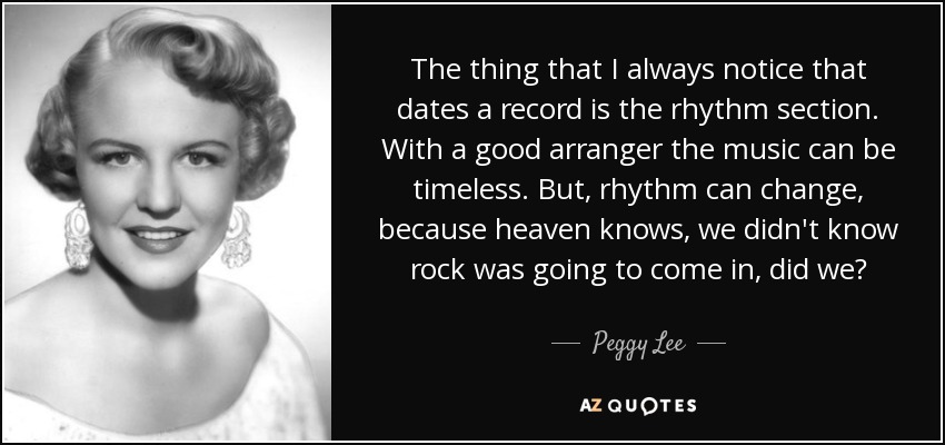 The thing that I always notice that dates a record is the rhythm section. With a good arranger the music can be timeless. But, rhythm can change, because heaven knows, we didn't know rock was going to come in, did we? - Peggy Lee