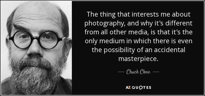 The thing that interests me about photography, and why it's different from all other media, is that it's the only medium in which there is even the possibility of an accidental masterpiece. - Chuck Close