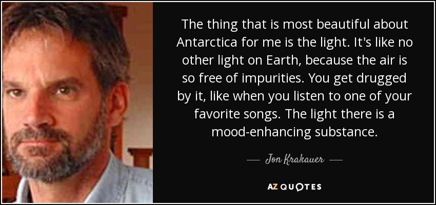 The thing that is most beautiful about Antarctica for me is the light. It's like no other light on Earth, because the air is so free of impurities. You get drugged by it, like when you listen to one of your favorite songs. The light there is a mood-enhancing substance. - Jon Krakauer