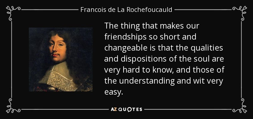 The thing that makes our friendships so short and changeable is that the qualities and dispositions of the soul are very hard to know, and those of the understanding and wit very easy. - Francois de La Rochefoucauld
