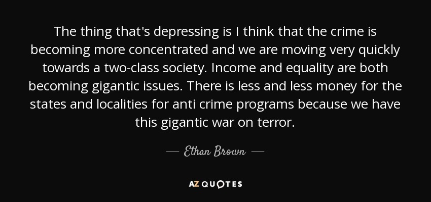 The thing that's depressing is I think that the crime is becoming more concentrated and we are moving very quickly towards a two-class society. Income and equality are both becoming gigantic issues. There is less and less money for the states and localities for anti crime programs because we have this gigantic war on terror. - Ethan Brown