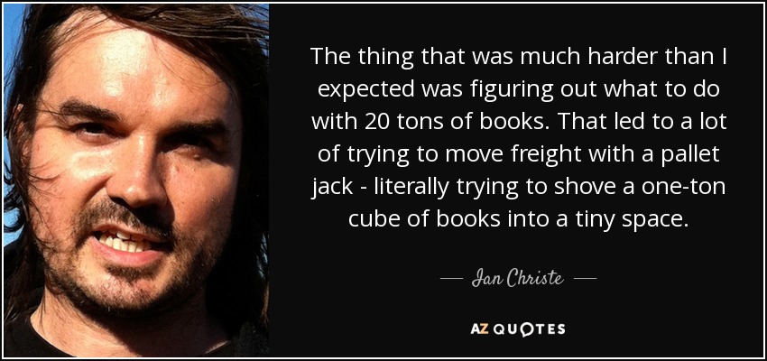 The thing that was much harder than I expected was figuring out what to do with 20 tons of books. That led to a lot of trying to move freight with a pallet jack - literally trying to shove a one-ton cube of books into a tiny space. - Ian Christe