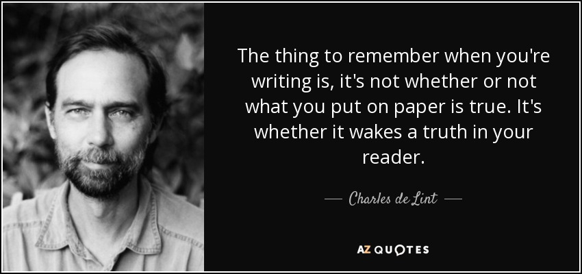 The thing to remember when you're writing is, it's not whether or not what you put on paper is true. It's whether it wakes a truth in your reader. - Charles de Lint