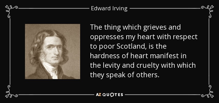 The thing which grieves and oppresses my heart with respect to poor Scotland, is the hardness of heart manifest in the levity and cruelty with which they speak of others. - Edward Irving
