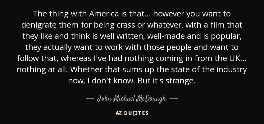 The thing with America is that... however you want to denigrate them for being crass or whatever, with a film that they like and think is well written, well-made and is popular, they actually want to work with those people and want to follow that, whereas I've had nothing coming in from the UK... nothing at all. Whether that sums up the state of the industry now, I don't know. But it's strange. - John Michael McDonagh