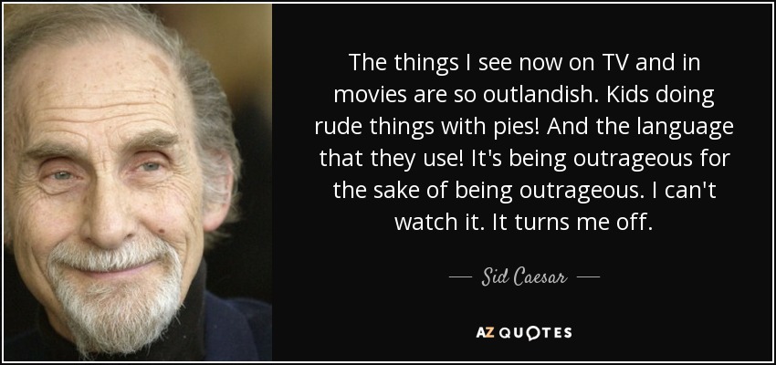 The things I see now on TV and in movies are so outlandish. Kids doing rude things with pies! And the language that they use! It's being outrageous for the sake of being outrageous. I can't watch it. It turns me off. - Sid Caesar