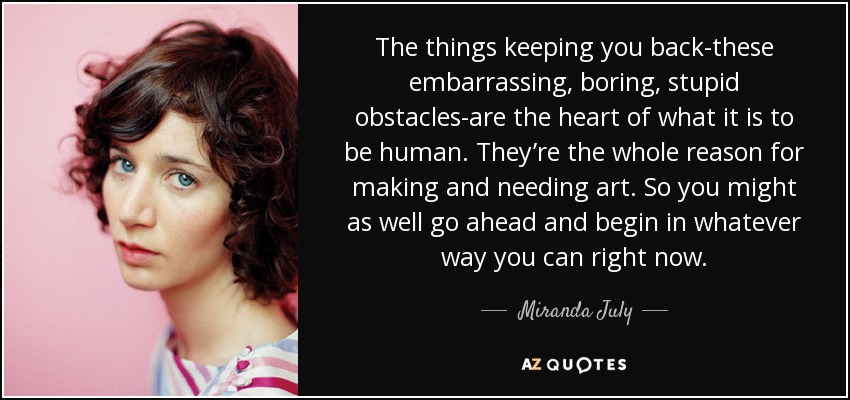 The things keeping you back-these embarrassing, boring, stupid obstacles-are the heart of what it is to be human. They’re the whole reason for making and needing art. So you might as well go ahead and begin in whatever way you can right now. - Miranda July