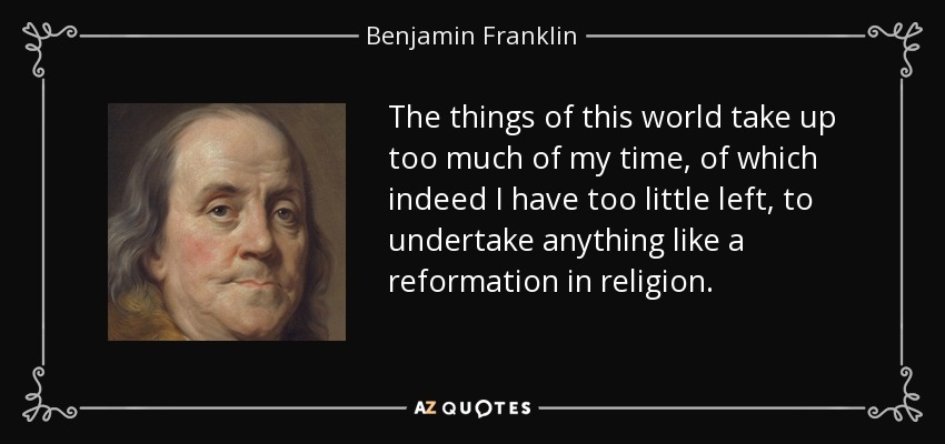 The things of this world take up too much of my time, of which indeed I have too little left, to undertake anything like a reformation in religion. - Benjamin Franklin