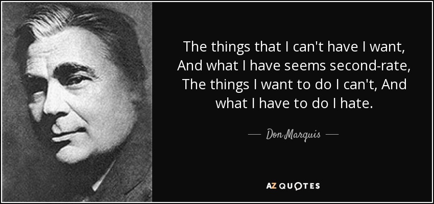 The things that I can't have I want, And what I have seems second-rate, The things I want to do I can't, And what I have to do I hate. - Don Marquis