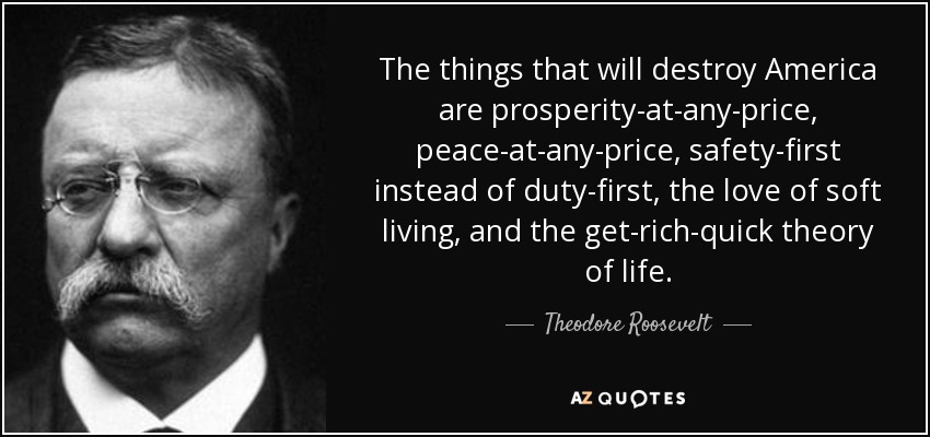 The things that will destroy America are prosperity-at-any-price, peace-at-any-price, safety-first instead of duty-first, the love of soft living, and the get-rich-quick theory of life. - Theodore Roosevelt