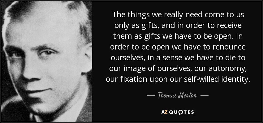 The things we really need come to us only as gifts, and in order to receive them as gifts we have to be open. In order to be open we have to renounce ourselves, in a sense we have to die to our image of ourselves, our autonomy, our fixation upon our self-willed identity. - Thomas Merton