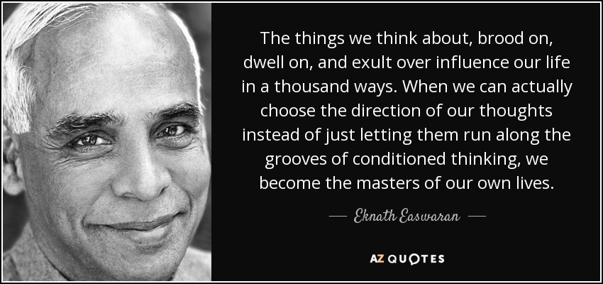 The things we think about, brood on, dwell on, and exult over influence our life in a thousand ways. When we can actually choose the direction of our thoughts instead of just letting them run along the grooves of conditioned thinking, we become the masters of our own lives. - Eknath Easwaran