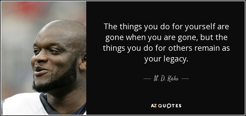 The things you do for yourself are gone when you are gone, but the things you do for others remain as your legacy. - N. D. Kalu