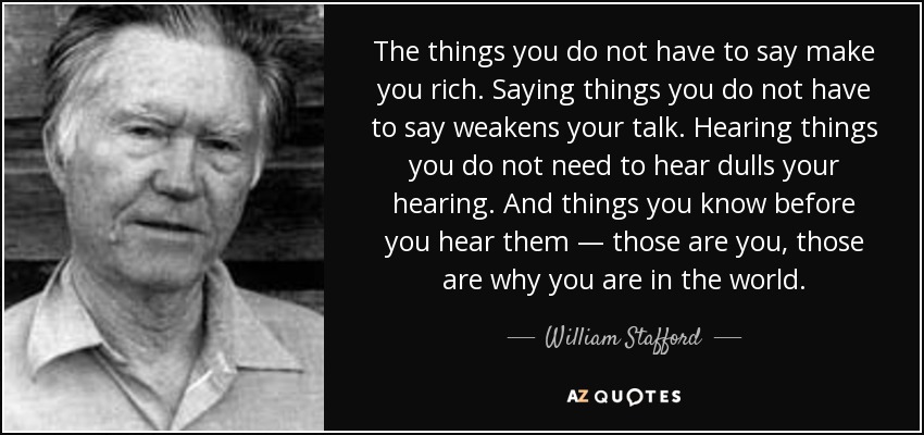 The things you do not have to say make you rich. Saying things you do not have to say weakens your talk. Hearing things you do not need to hear dulls your hearing. And things you know before you hear them — those are you, those are why you are in the world. - William Stafford