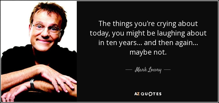 The things you're crying about today, you might be laughing about in ten years ... and then again ... maybe not. - Mark Lowry