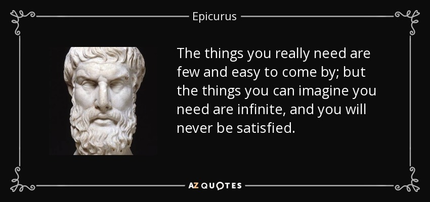The things you really need are few and easy to come by; but the things you can imagine you need are infinite, and you will never be satisfied. - Epicurus