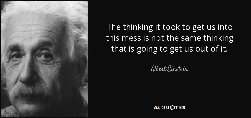The thinking it took to get us into this mess is not the same thinking that is going to get us out of it. - Albert Einstein