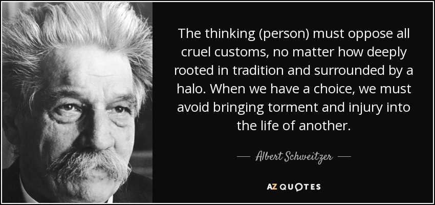 The thinking (person) must oppose all cruel customs, no matter how deeply rooted in tradition and surrounded by a halo. When we have a choice, we must avoid bringing torment and injury into the life of another. - Albert Schweitzer