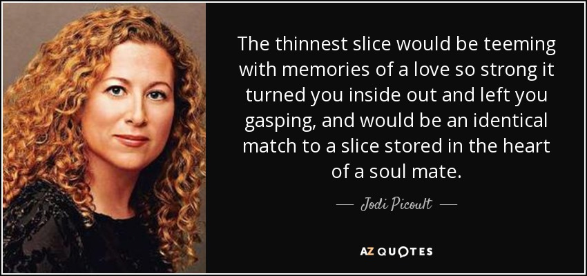 The thinnest slice would be teeming with memories of a love so strong it turned you inside out and left you gasping, and would be an identical match to a slice stored in the heart of a soul mate. - Jodi Picoult
