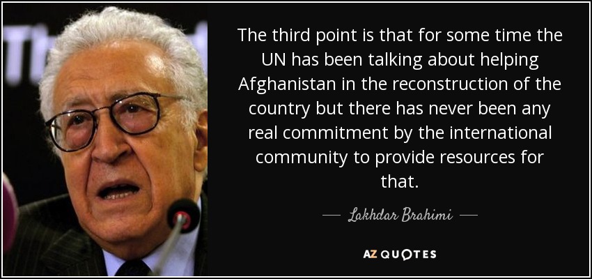 The third point is that for some time the UN has been talking about helping Afghanistan in the reconstruction of the country but there has never been any real commitment by the international community to provide resources for that. - Lakhdar Brahimi