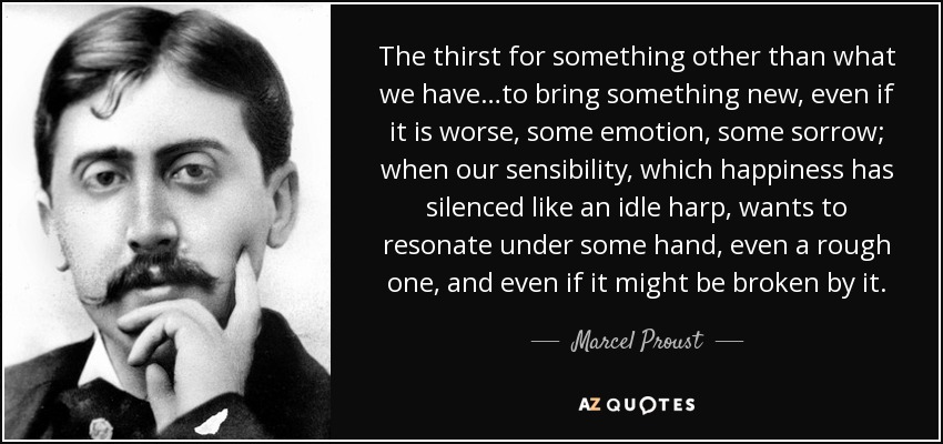 The thirst for something other than what we have…to bring something new, even if it is worse, some emotion, some sorrow; when our sensibility, which happiness has silenced like an idle harp, wants to resonate under some hand, even a rough one, and even if it might be broken by it. - Marcel Proust